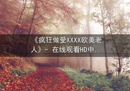 《疯狂做受XXXX欧美老人》- 在线观看HD中字 - 免费1080P超清完整无删