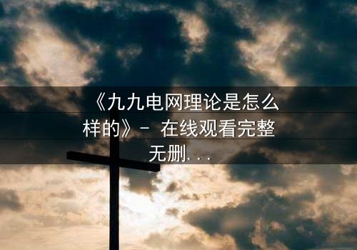 《九九电网理论是怎么样的》- 在线观看完整无删 - 揭开人性电网的致命博弈