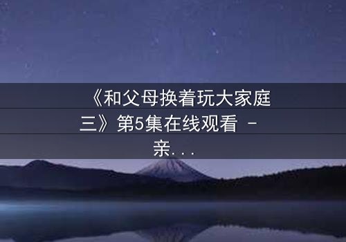 《和父母换着玩大家庭三》第5集在线观看 - 亲情与欲望的极限拉扯