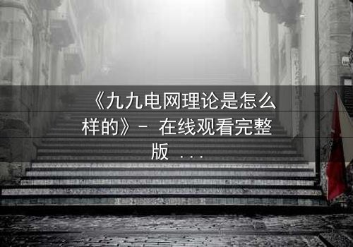 《九九电网理论是怎么样的》- 在线观看完整版 - 揭秘一场颠覆认知的生存游戏