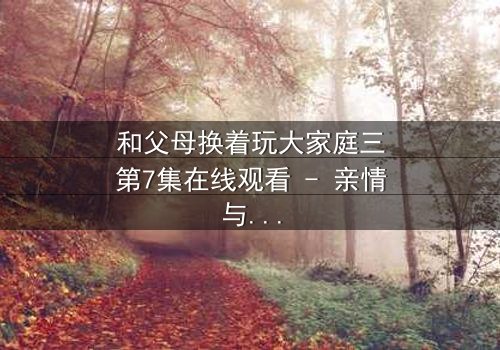 和父母换着玩大家庭三第7集在线观看 - 亲情与欲望的禁忌游戏