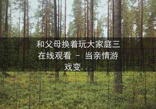 和父母换着玩大家庭三在线观看 - 当亲情游戏变成致命赌局