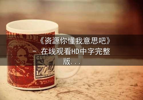 《资源你懂我意思吧》- 在线观看HD中字完整版 - 揭开人性暗面的终极诱惑