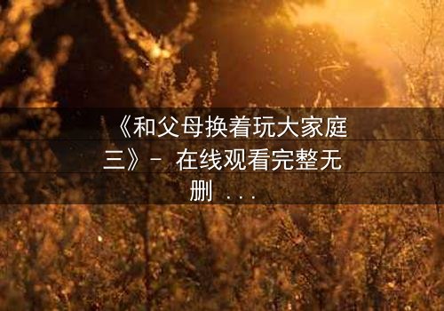 《和父母换着玩大家庭三》- 在线观看完整无删 - 家庭秘密引爆情感风暴