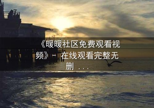 《暖暖社区免费观看视频》- 在线观看完整无删 - 一场关于爱与背叛的终极抉择