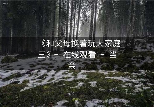 《和父母换着玩大家庭三》- 在线观看 - 当亲情游戏变成真实风暴