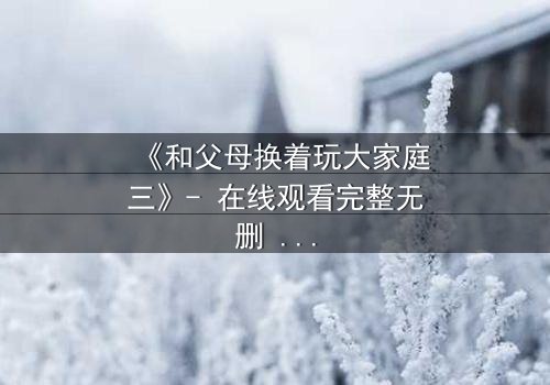 《和父母换着玩大家庭三》- 在线观看完整无删 - 揭开家庭秘密的惊心之旅