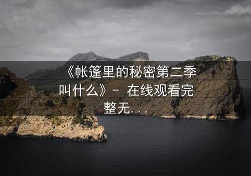 《帐篷里的秘密第二季叫什么》- 在线观看完整无删 - 揭开那场致命背叛的真相