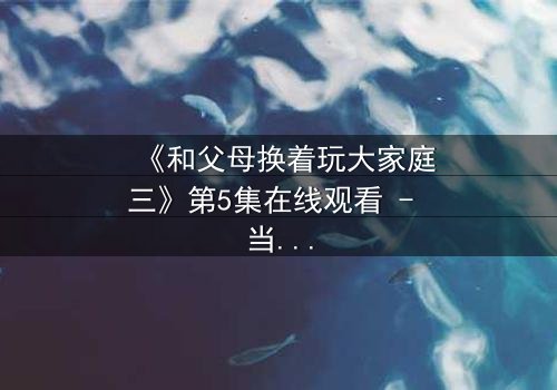 《和父母换着玩大家庭三》第5集在线观看 - 当亲情与欲望交织,谁能全身而退?