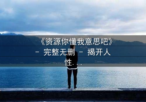 《资源你懂我意思吧》- 完整无删 - 揭开人性暗面的终极考验