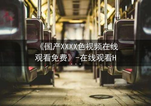 《国产XXXX色视频在线观看免费》-在线观看HD中字 - 免费1080P超清