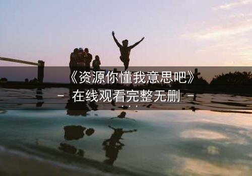 《资源你懂我意思吧》- 在线观看完整无删 - 揭开人性的隐秘博弈