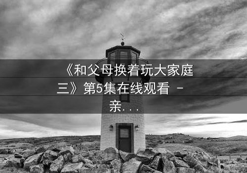 《和父母换着玩大家庭三》第5集在线观看 - 亲情与欲望的极限拉扯,你敢直面真相吗?