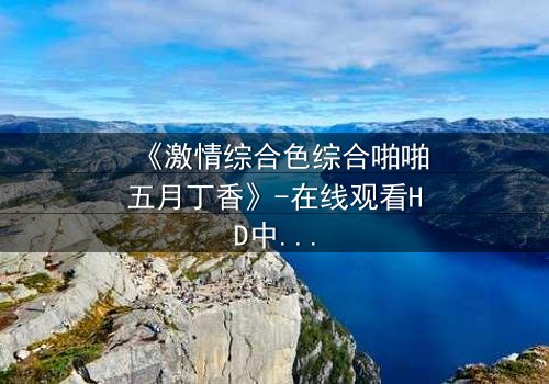 《激情综合色综合啪啪五月丁香》-在线观看HD中字 - 免费1080P超清完整无删第3集