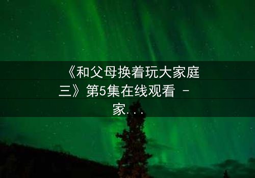 《和父母换着玩大家庭三》第5集在线观看 - 家庭秘密引爆情感风暴