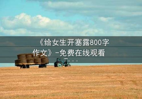 《给女生开塞露800字作文》-免费在线观看 - 完整无删第3集