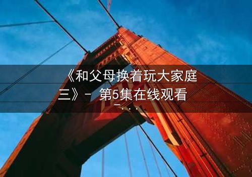 《和父母换着玩大家庭三》- 第5集在线观看 - 揭开家庭秘密的惊心之旅