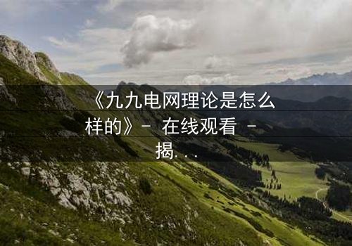 《九九电网理论是怎么样的》- 在线观看 - 揭开未来世界的生存密码