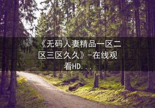 《无码人妻精品一区二区三区久久》-在线观看HD中字 - 免费1080P超清完整无删