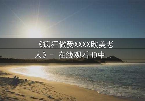 《疯狂做受XXXX欧美老人》- 在线观看HD中字 - 完整无删第3集