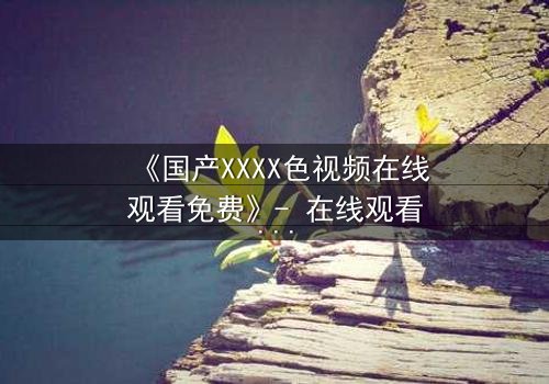 《国产XXXX色视频在线观看免费》- 在线观看HD中字 - 免费1080P超清完整无删