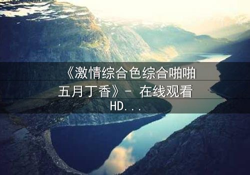 《激情综合色综合啪啪五月丁香》- 在线观看HD中字 - 免费1080P超清完整无删