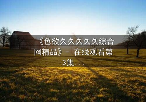 《色欲久久久久久综合网精品》- 在线观看第3集 - 当欲望撕开人性的伪装