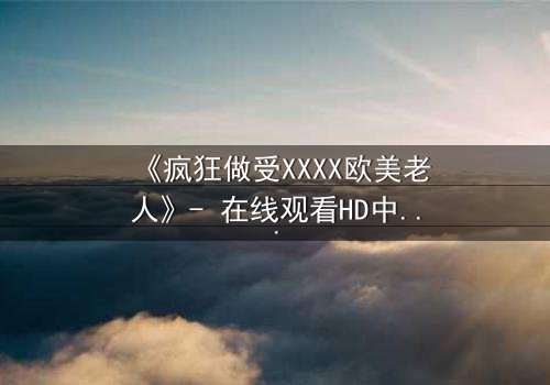 《疯狂做受XXXX欧美老人》- 在线观看HD中字 - 一场颠覆伦理的禁忌之恋