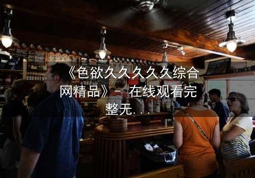 《色欲久久久久久综合网精品》- 在线观看完整无删 - 当欲望与救赎交织的致命抉择