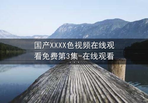 国产XXXX色视频在线观看免费第3集-在线观看 - 当禁忌之恋遇上致命真相,你敢点开吗?