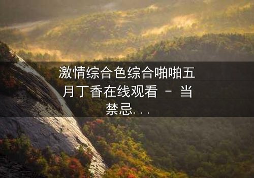 激情综合色综合啪啪五月丁香在线观看 - 当禁忌之恋遇上致命五月风暴