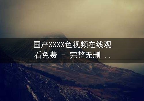 国产XXXX色视频在线观看免费 - 完整无删 - 揭开禁忌之恋的真相