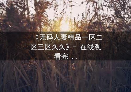 《无码人妻精品一区二区三区久久》- 在线观看完整无删 - 当欲望与忠诚碰撞,谁能全身而退?