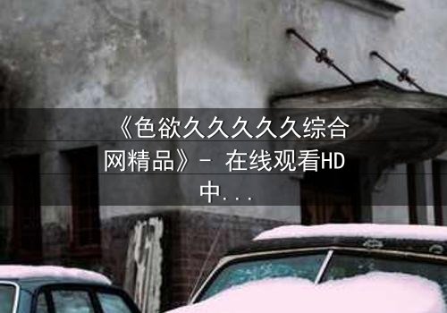 《色欲久久久久久综合网精品》- 在线观看HD中字 - 当欲望成为枷锁,谁能挣脱?