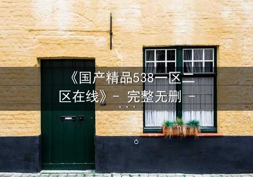 《国产精品538一区二区在线》- 完整无删 - 揭开人性与权力的终极博弈