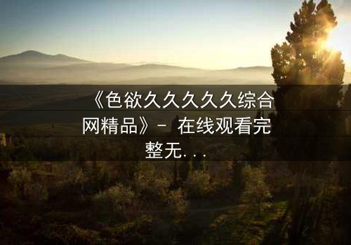 《色欲久久久久久综合网精品》- 在线观看完整无删 - 当欲望吞噬理智,谁将坠入深渊?