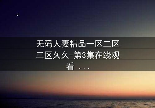 无码人妻精品一区二区三区久久-第3集在线观看 - 揭开禁忌之恋的隐秘真相