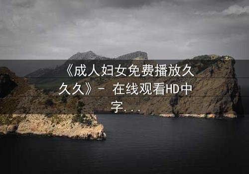 《成人妇女免费播放久久久》- 在线观看HD中字 - 揭开中年女性隐秘欲望的禁忌之旅