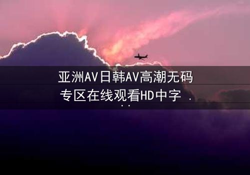 亚洲AV日韩AV高潮无码专区在线观看HD中字 - 揭开禁忌之夜的秘密