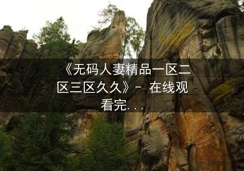 《无码人妻精品一区二区三区久久》- 在线观看完整无删 - 揭开禁忌之恋的惊心真相