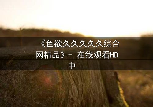 《色欲久久久久久综合网精品》- 在线观看HD中字 - 当欲望的深渊吞噬理智