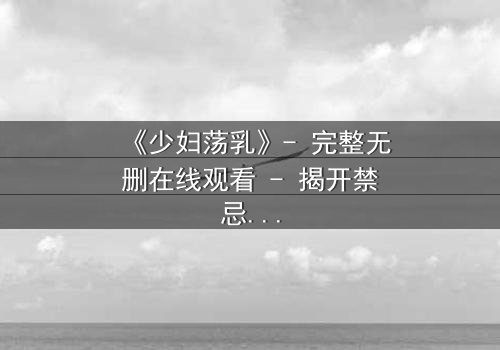 《少妇荡乳》- 完整无删在线观看 - 揭开禁忌之恋的隐秘真相