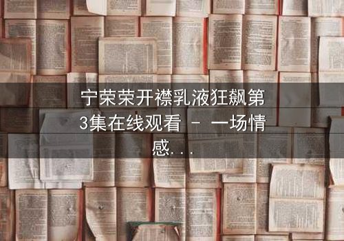 宁荣荣开襟乳液狂飙第3集在线观看 - 一场情感与欲望的极限追逐