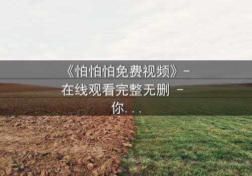 《怕怕怕免费视频》- 在线观看完整无删 - 你敢点开最后一秒吗?