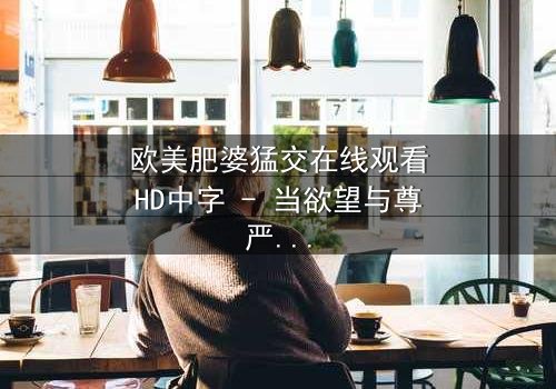 欧美肥婆猛交在线观看HD中字 - 当欲望与尊严激烈碰撞的震撼故事