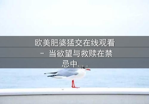 欧美肥婆猛交在线观看 - 当欲望与救赎在禁忌中碰撞,谁能全身而退?