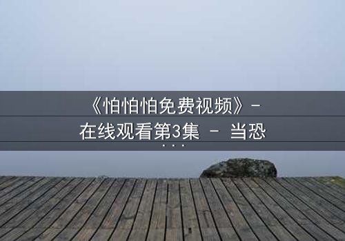 《怕怕怕免费视频》- 在线观看第3集 - 当恐惧成为唯一的救赎