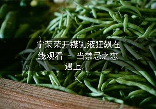 宁荣荣开襟乳液狂飙在线观看 - 当禁忌之恋遇上生死时速,她将如何抉择?